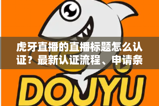 虎牙直播的直播标题怎么认证？最新认证流程、申请条件与实用技巧全解析