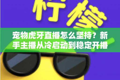 宠物虎牙直播怎么坚持？新手主播从冷启动到稳定开播的全维度运营指南