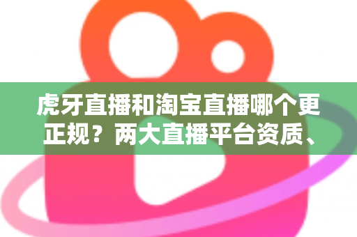 虎牙直播和淘宝直播哪个更正规？两大直播平台资质、监管与用户体验深度对比指南