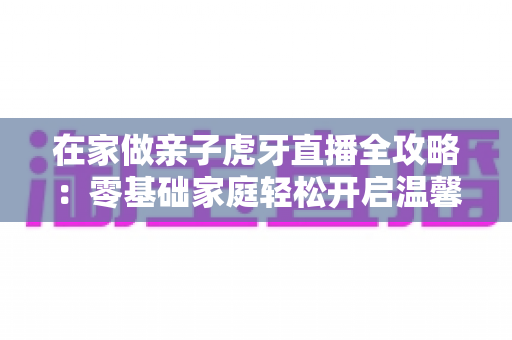 在家做亲子虎牙直播全攻略：零基础家庭轻松开启温馨直播之旅