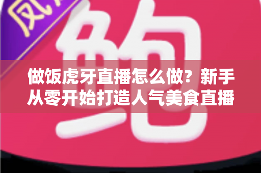 做饭虎牙直播怎么做？新手从零开始打造人气美食直播间的全流程实战指南
