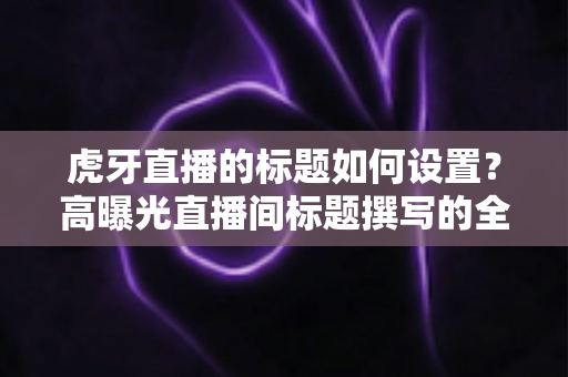 虎牙直播的标题如何设置？高曝光直播间标题撰写的全方位实战指南