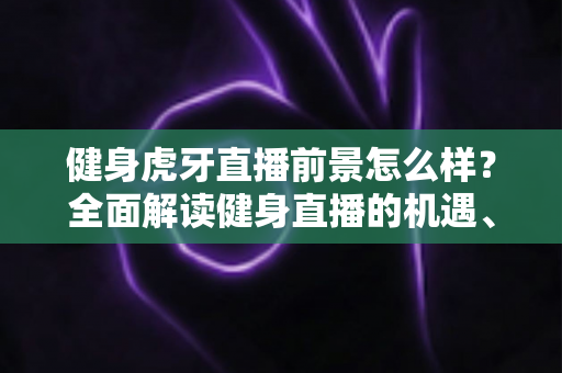 健身虎牙直播前景怎么样？全面解读健身直播的机遇、挑战与未来趋势