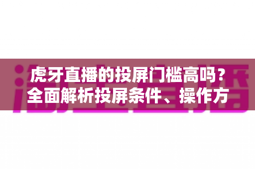 虎牙直播的投屏门槛高吗？全面解析投屏条件、操作方法与实用避坑指南