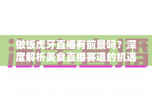 做饭虎牙直播有前景吗？深度解析美食直播赛道的机遇、挑战与变现路径
