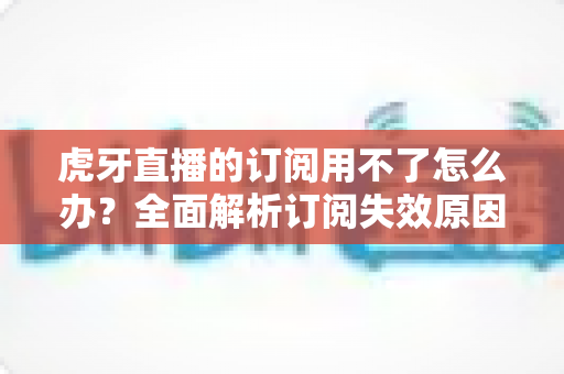 虎牙直播的订阅用不了怎么办?全面解析订阅失效原因与实用解决技巧 虎牙直播的订阅用不了怎么办?全面解析订阅失效原因与实用解决技巧