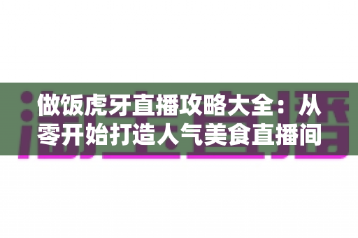 做饭虎牙直播攻略大全：从零开始打造人气美食直播间的实战指南
