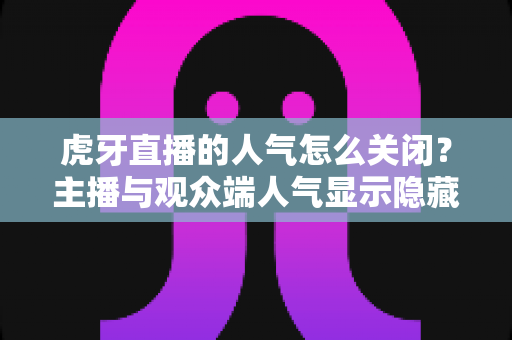 虎牙直播的人气怎么关闭？主播与观众端人气显示隐藏设置超全指南