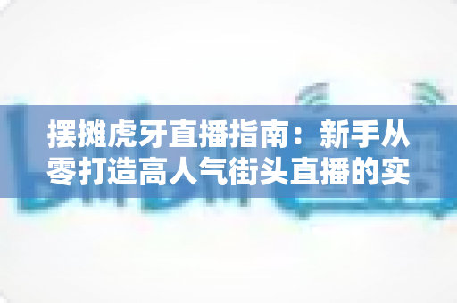 摆摊虎牙直播指南：新手从零打造高人气街头直播的实战全攻略
