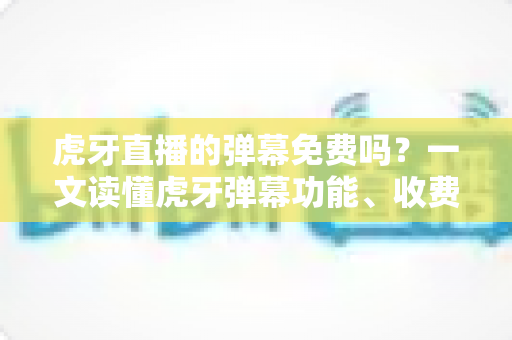 虎牙直播的弹幕免费吗？一文读懂虎牙弹幕功能、收费规则与实用技巧