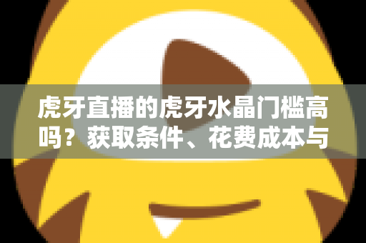 虎牙直播的虎牙水晶门槛高吗？获取条件、花费成本与实用攻略一网打尽
