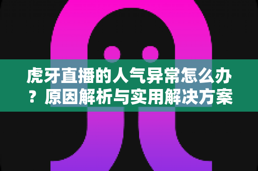虎牙直播的人气异常怎么办？原因解析与实用解决方案全指南