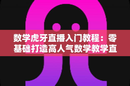 数学虎牙直播入门教程：零基础打造高人气数学教学直播间的完整指南