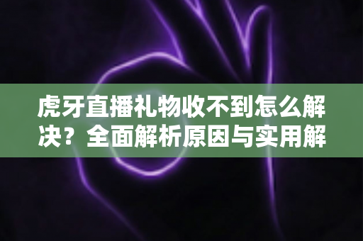 虎牙直播礼物收不到怎么解决？全面解析原因与实用解决技巧，助你快速恢复礼物收益