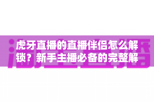 虎牙直播的直播伴侣怎么解锁？新手主播必备的完整解锁指南与实操教程