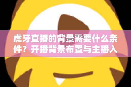 虎牙直播的背景需要什么条件？开播背景布置与主播入驻要求全解析