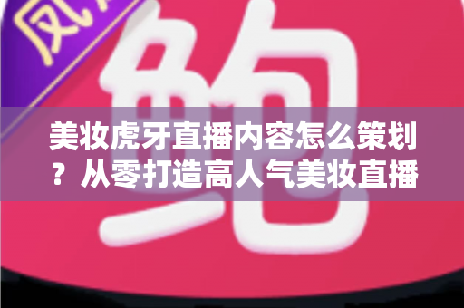 美妆虎牙直播内容怎么策划？从零打造高人气美妆直播间的完整实操指南