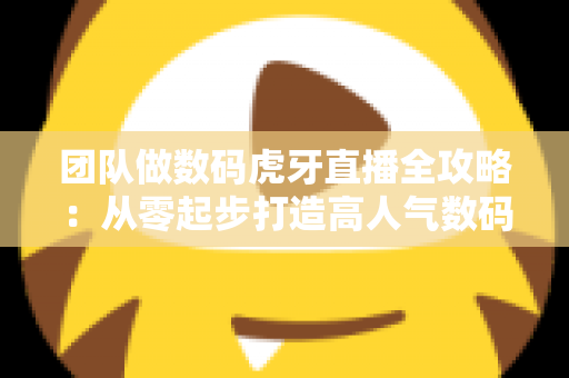 团队做数码虎牙直播全攻略：从零起步打造高人气数码直播间的实战指南