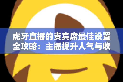 虎牙直播的贵宾席最佳设置全攻略：主播提升人气与收益的必备运营指南
