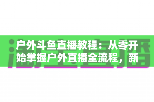 户外斗鱼直播教程:从零开始掌握户外直播全流程,新手也能快速上手 户外斗鱼直播教程:从零开始掌握户外直播全流程,新手也能快速上手