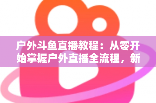 户外斗鱼直播教程:从零开始掌握户外直播全流程,新手也能快速上手 户外斗鱼直播教程:从零开始掌握户外直播全流程,新手也能快速上手