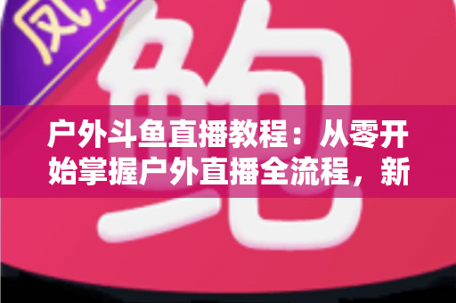 户外斗鱼直播教程：从零开始掌握户外直播全流程，新手也能快速上手
