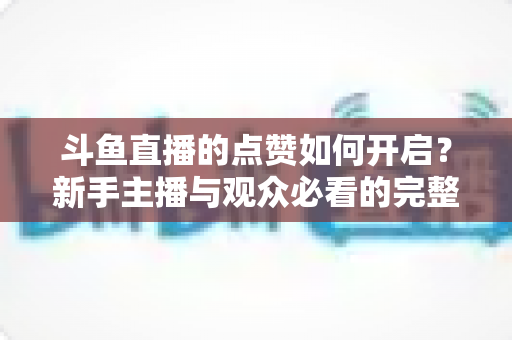 斗鱼直播的点赞如何开启？新手主播与观众必看的完整实操指南