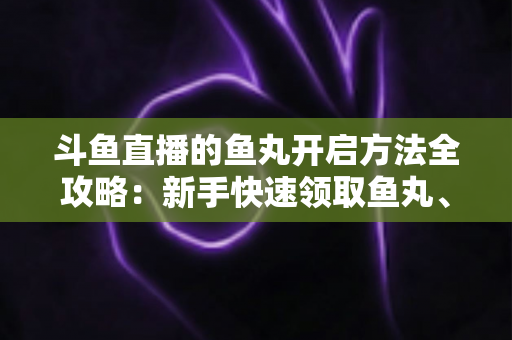 斗鱼直播的鱼丸开启方法全攻略：新手快速领取鱼丸、解锁免费福利的完整教程与实用技巧