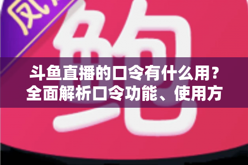 斗鱼直播的口令有什么用？全面解析口令功能、使用方法与实用技巧指南