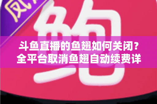 斗鱼直播的鱼翅如何关闭？全平台取消鱼翅自动续费详细教程，安卓苹果电脑用户一学就会