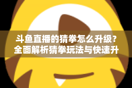 斗鱼直播的猜拳怎么升级?全面解析猜拳玩法与快速升级实用攻略 斗鱼直播的猜拳怎么升级?全面解析猜拳玩法与快速升级实用攻略