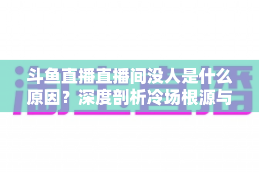 斗鱼直播直播间没人是什么原因?深度剖析冷场根源与提升人气的实用攻略 斗鱼直播直播间没人是什么原因?深度剖析冷场根源与提升人气的实用攻略