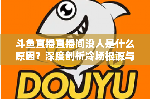 斗鱼直播直播间没人是什么原因？深度剖析冷场根源与提升人气的实用攻略