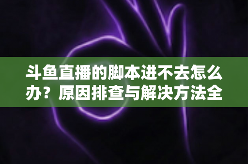 斗鱼直播的脚本进不去怎么办？原因排查与解决方法全攻略