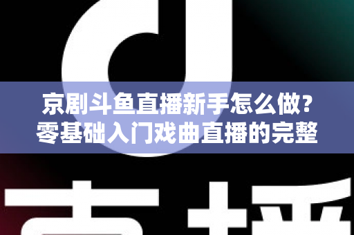 京剧斗鱼直播新手怎么做？零基础入门戏曲直播的完整攻略