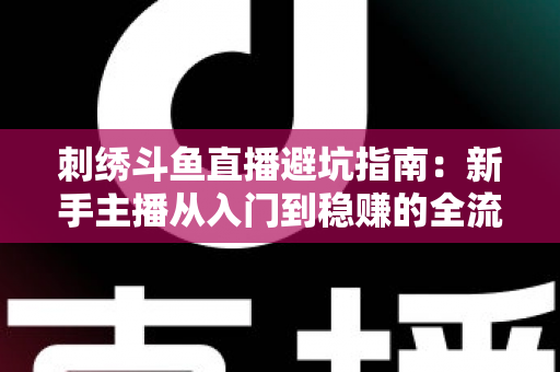 刺绣斗鱼直播避坑指南：新手主播从入门到稳赚的全流程防雷手册