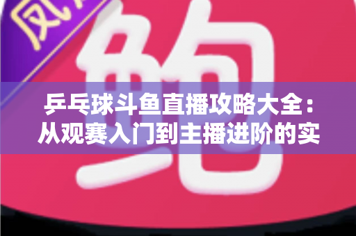 乒乓球斗鱼直播攻略大全:从观赛入门到主播进阶的实用指南 乒乓球斗鱼直播攻略大全:从观赛入门到主播进阶的实用指南