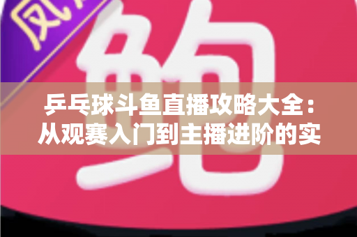 乒乓球斗鱼直播攻略大全:从观赛入门到主播进阶的实用指南 乒乓球斗鱼直播攻略大全:从观赛入门到主播进阶的实用指南