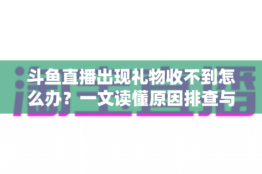 斗鱼直播出现礼物收不到怎么办？一文读懂原因排查与高效解决方案