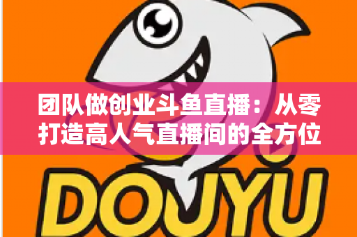团队做创业斗鱼直播：从零打造高人气直播间的全方位实战指南