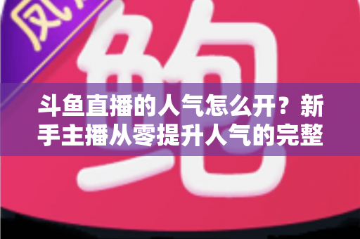 斗鱼直播的人气怎么开？新手主播从零提升人气的完整实战指南