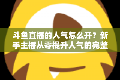 斗鱼直播的人气怎么开？新手主播从零提升人气的完整实战指南