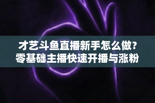 才艺斗鱼直播新手怎么做？零基础主播快速开播与涨粉变现实战指南