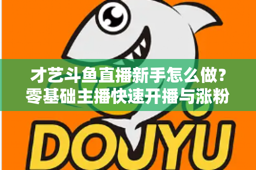 才艺斗鱼直播新手怎么做？零基础主播快速开播与涨粉变现实战指南