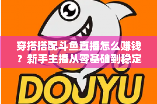 穿搭搭配斗鱼直播怎么赚钱?新手主播从零基础到稳定变现的完整指南 穿搭搭配斗鱼直播怎么赚钱?新手主播从零基础到稳定变现的完整指南