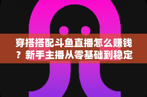 穿搭搭配斗鱼直播怎么赚钱?新手主播从零基础到稳定变现的完整指南 穿搭搭配斗鱼直播怎么赚钱?新手主播从零基础到稳定变现的完整指南