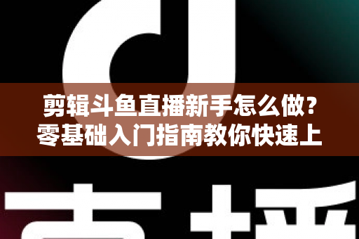 剪辑斗鱼直播新手怎么做？零基础入门指南教你快速上手直播剪辑