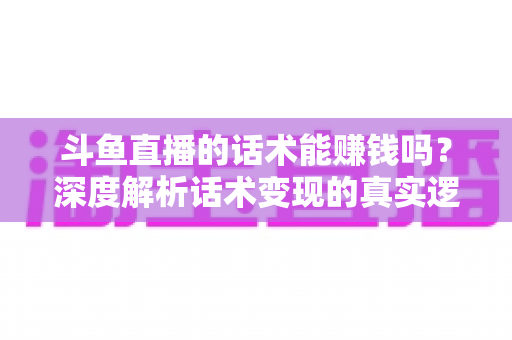 斗鱼直播的话术能赚钱吗?深度解析话术变现的真实逻辑与实操赚钱指南 斗鱼直播的话术能赚钱吗?深度解析话术变现的真实逻辑与实操赚钱指南