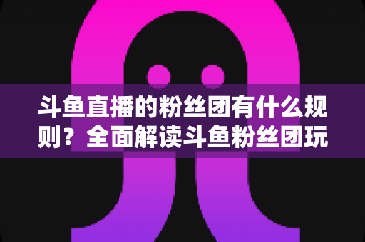 斗鱼直播的粉丝团有什么规则?全面解读斗鱼粉丝团玩法、等级与注意事项 斗鱼直播的粉丝团有什么规则?全面解读斗鱼粉丝团玩法、等级与注意事项