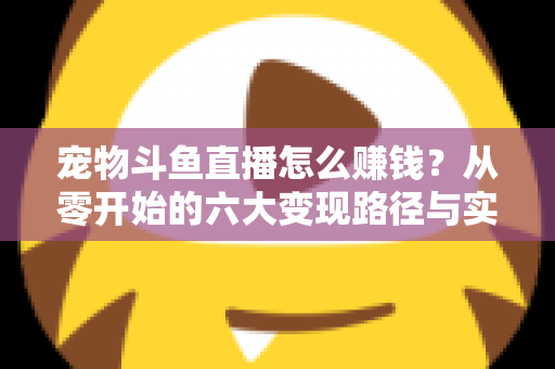 宠物斗鱼直播怎么赚钱？从零开始的六大变现路径与实战运营全攻略